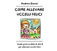 COME ALLEVARE UCCELLI FELICI: Guida pratica dalla A alla Z per allevare uccelli felici. (ANIMALI FELICI)