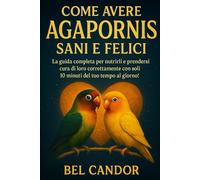COME AVERE AGAPORNIS SANI E FELICI: La guida completa per nutrirli e prendersi cura di loro correttamente con soli 10 minuti del tuo tempo al giorno! (inseparabili)