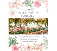 Come creare il tuo allestimento floreale: Trasforma ogni spazio in emozione: guida pratica e ispirazionale per creare allestimenti floreali armoniosi, scenografici e pieni di stile