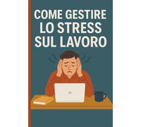 Come Gestire lo Stress sul Lavoro: Ritrova la Calma, Aumenta la Tua Resilienza, Riscopri il Piacere di Lavorare.