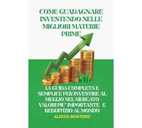 COME GUADAGNARE INVESTENDO NELLE MIGLIORI MATERIE PRIME: LA GUIDA COMPLETA E SEMPLICE PER INVESTIRE AL MEGLIO NELLE MIGLIORI MATERIE PRIME