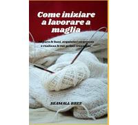 Come iniziare a lavorare a maglia: Impara le basi, acquisisci sicurezza e realizza le tue prime creazioni.