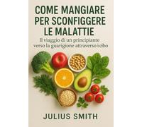 COME MANGIARE PER SCONFIGGERE LE MALATTIE: Il viaggio di un principiante verso la guarigione attraverso il cibo