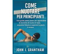 COME NUOTARE PER PRINCIPIANTI: Una guida passo passo per apprendere le tecniche di nuoto di base, acquisire fiducia e superare la paura in acqua
