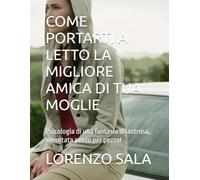 COME PORTARTI A LETTO LA MIGLIORE AMICA DI TUA MOGLIE: Psicologia di una fantasia disastrosa, smontata pezzo per pezzoI