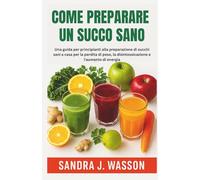 COME PREPARARE UN SUCCO SANO: Una guida per principianti alla preparazione di succhi sani a casa per la perdita di peso, la disintossicazione e l'aumento di energia