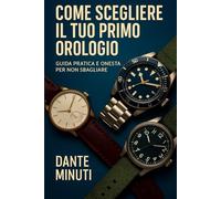 Come Scegliere il Tuo Primo Orologio: Guida Pratica e Onesta per Non Sbagliare (Orologi e Orologeria: Libri, Manuali e Storie)