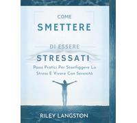 Come Smettere Di Essere Stressati: Passi Pratici Per Sconfiggere Lo Stress E Vivere Con Serenità