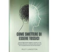 Come Smettere Di Essere Tossici: Liberati Dagli Schemi Negativi, Guarisci Le Tue Relazioni e Diventa La Persona Calma, Sicura di sé e Compassionevole Che Dovresti Essere