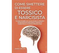 Come Smettere di Essere Tossico e Narcisista: Tecniche Semplici per Lasciar Andare le Abitudini di Manipolazione Narcisistica, Superare la Codipendenza e Costruire Relazioni Sane