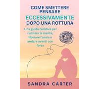 COME SMETTERE DI PENSARE ECCESSIVAMENTE DOPO UNA ROTTURA: Una guida curativa per calmare la mente, liberare l'ansia e andare avanti con forza