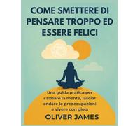 COME SMETTERE DI PENSARE TROPPO ED ESSERE FELICI: Una guida pratica per calmare la mente, lasciar andare le preoccupazioni e vivere con gioia