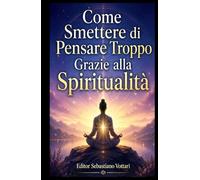 Come Smettere di Pensare Troppo Grazie alla Spiritualità: Un percorso teologico contro l’overthinking, tra mantra dell’Assoluto, ritiro in solitudine ... al mistero divino (Religione e Spiritualità)