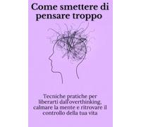 Come smettere di pensare troppo: Tecniche pratiche per liberarti dall’overthinking, calmare la mente e ritrovare il controllo della tua vita