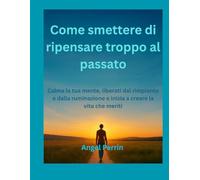 Come smettere di ripensare troppo al passato: Calma la tua mente, liberati dal rimpianto e dalla ruminazione e inizia a creare la vita che meriti