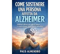 COME SOSTENERE UNA PERSONA AFFETTA DA ALZHEIMER: Strategie efficaci per offrire amore e comprensione senza sentirsi abbattuti!