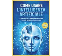 COME USARE L'INTELLIGENZA ARTIFICIALE: CAPIRE E USARE L'INTELLIGENZA ARTIFICIALE IN MODO SEMPLICE, UTILE E CONCRETO