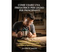 COME USARE UNA FRESATRICE PER LEGNO PER PRINCIPIANTI: "Impara passo dopo passo come modellare, tagliare e creare bellissimi progetti con sicurezza"