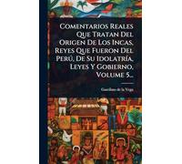 Comentarios Reales Que Tratan Del Origen De Los Incas, Reyes Que Fueron Del Perú, De Su Idolatría, Leyes Y Gobierno, Volume 5...