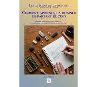 COMMENT APPRENDRE À DESSINER MÊME EN PARTANT DE ZÉRO: Le guide pour libérer votre créativité et transformer vos coups de crayon en œuvres d'art (Les ateliers de la réussite)