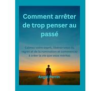 Comment arrêter de trop penser au passé: Calmez votre esprit, libérez-vous du regret et de la rumination et commencez à créer la vie que vous méritez