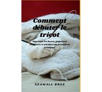 Comment débuter le tricot: Apprenez les bases, gagnez en confiance et tricotez vos premières créations.