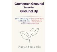 Common Ground from the Ground Up: How rethinking politics can help us feel heard, heal relationships, and fix our democracy