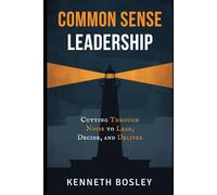 Common Sense Leadership Cutting Through the Noise to Lead, Decide, and Deliver