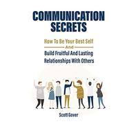 Communication Secrets: How To Be Your Best Self And Build Fruitful And Lasting Relationships With Others
