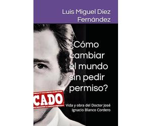¿Cómo cambiar el mundo sin pedir permiso?: Vida y obra del Doctor José Ignacio Blanco Cordero