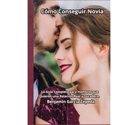Cómo Conseguir Novia: La Guía Completa para Hombres que Quieren una Relación Real y Duradera.