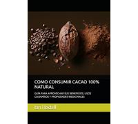 COMO CONSUMIR CACAO 100% NATURAL: GUÍA PARA APROVECHAR SUS BENEFICIOS, USOS CULINARIOS Y PROPIEDADES MEDICINALES