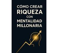 como crear riqueza con mentalidad millonaria: Guía Práctica Para Transformar Tu Mentalidad, Tus Finanzas Y Tu Libertad Económica