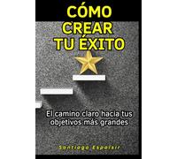 Cómo crear tu éxito: El camino claro hacia tus objetivos más grandes