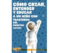 CÓMO CRIAR, ENTENDER Y EDUCAR A UN NIÑO CON TRASTORNO DEL ESPECTRO AUTISTA: Una guía desde el respeto para padres, docentes y toda persona que quiera comprender