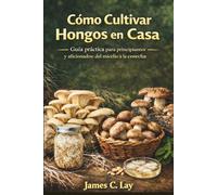Cómo Cultivar Hongos en Casa: Guía práctica para principiantes y aficionados: del micelio a la cosecha