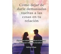 Cómo dejar de darle demasiadas vueltas a las cosas en tu relación: Supera tus miedos, confía en ti mismo y construye relaciones duraderas.