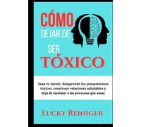 Cómo dejar de ser tóxico: Sana tu mente, desaprende los pensamientos tóxicos, construye relaciones saludables y deja de lastimar a las personas que amas