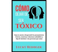 Cómo dejar de ser tóxico: Sana tu mente, desaprende los pensamientos tóxicos, construye relaciones saludables y deja de lastimar a las personas que amas