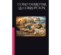 COMO DERROTAR LA CORRUPCION: Comprender el sistema, medir el daño y reconstruir la confianza pública, para obtener instituciones fuertes, ciudadanos comprometidos y el camino hacia la prosperidad