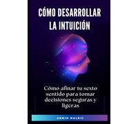 Cómo Desarrollar la Intuición: Cómo afinar tu sexto sentido para tomar decisiones seguras y ligeras