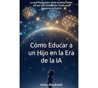Cómo Educar a un Hijo en la Era de la IA: Lo que Todo Padre Debe Enseñar Antes de que Sea Demasiado Tarde para Asegurar su Futuro
