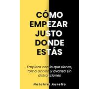 Cómo empezar justo donde estás: Empieza con lo que tienes, toma acción y avanza sin distracciones