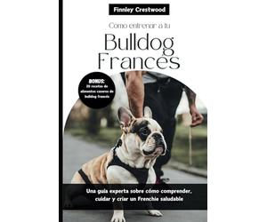 Cómo entrenar a tu Bulldog Francés: Una guía experta sobre cómo comprender, cuidar y criar un Frenchie saludable
