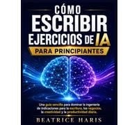 Cómo escribir ejercicios de IA para principiantes: Una guía sencilla para dominar la ingeniería de indicaciones para la escritura, los negocios, la creatividad y la productividad diaria.