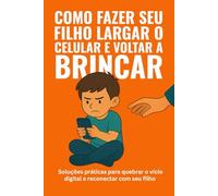 COMO FAZER SEU FILHO LARGAR O CELULAR E VOLTAR A BRINCAR: Soluções práticas para quebrar o vício digital e reconectar com o seu filho