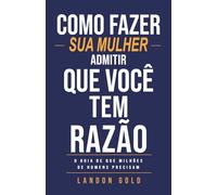 COMO FAZER SUA MULHER ADMITIR QUE VOCÊ TEM RAZÃO: O guia de que milhões de homens precisam