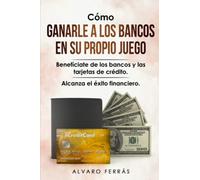 Cómo Ganarle a los Bancos en su Propio Juego: Benefíciate de los Bancos y las Tarjetas de Crédito... Alcanza el Éxito Financiero.