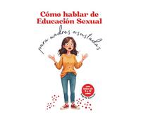 Cómo hablar de Educación Sexual para madres asustadas: Cómo acompañar a tu hija de 9 a 12 años en sus cambios, la menstruación y el conocimiento de su cuerpo con seguridad y confianza