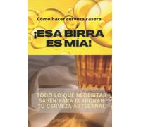 Cómo hacer cerveza casera ¡ESA BIRRA ES MÍA!: Todo lo que necesitas saber para elaborar tu cerveza artesanal